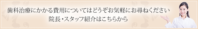 歯科治療にかかる費用についてはどうぞお気軽にお尋ねください 院長・スタッフ紹介はこちらから