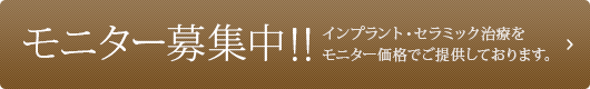 モニター募集中!!インプラント・セラミック治療をモニター価格でご提供しております。